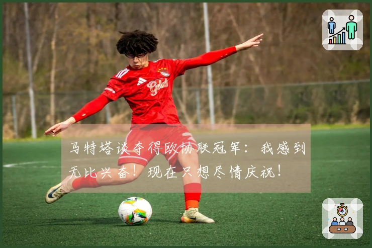 马特塔谈夺得欧协联冠军:我感到无比兴奋!现在只想尽情庆祝!